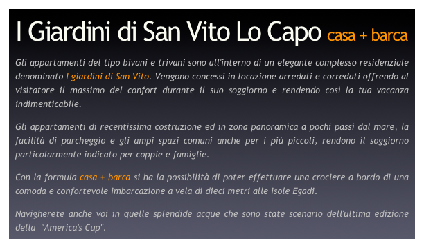 I Giardini di San Vito Lo Capo casa + barca

Gli appartamenti del tipo bivani e trivani sono all'interno di un elegante complesso residenziale denominato I giardini di San Vito. Vengono concessi in locazione arredati e corredati offrendo al visitatore il massimo del confort durante il suo soggiorno e rendendo così la tua vacanza indimenticabile.
Gli appartamenti di recentissima costruzione ed in zona panoramica a pochi passi dal mare, la facilità di parcheggio e gli ampi spazi comuni anche per i più piccoli, rendono il soggiorno particolarmente indicato per coppie e famiglie.
Con la formula casa + barca si ha la possibilità di poter effettuare una crociere a bordo di una comoda e confortevole imbarcazione a vela di dieci metri alle isole Egadi.
Navigherete anche voi in quelle splendide acque che sono state scenario dell'ultima edizione della  "America's Cup".