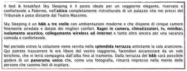 Il bed & breakfast Sky Sleeping è il posto ideale per un soggiorno elegante, riservato e confortevole a Palermo, nell'attico completamente ristrutturato di un palazzo sito nei pressi del Tribunale e poco distante dal Teatro Massimo.
Sky Sleeping è un b&b a tre stelle con ambientazioni moderne e che dispone di cinque camere finemente arredate e dotate dei migliori confort. Bagni in camera, climatizzatori, tv, minibar, isolamento acustico, collegamento wireless ad internet e tanto altro ancora per una vacanza comoda e confortevole. 
Nel periodo estivo la colazione viene servita nella splendida terrazza antistante la sala arancione. Qui potrete trascorrere le ore libere del vostro soggiorno, facendovi accarezzare da un sole birichino, che vi terrà compagnia dall’alba fino al tramonto. Dalla terrazza del b&b sarà possibile godere di un panorama unico che, come una fotografia, rimarrà impresso nella mente delle persone che saremo lieti di ospitare.