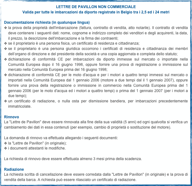 LETTRE DE PAVILLON NON COMMERCIALE
Valida per tutte le imbarcazioni da diporto registrate in Belgio tra i 2,5 ed i 24 metri

Documentazione richiesta (in qualunque lingua)la prova della proprietà dell'imbarcazione (fattura, contratto di vendita, atto notarile). Il contratto di vendita deve contenere i seguenti dati: nome, cognome e indirizzo completo dei venditori e degli acquirenti, la data, il prezzo, la descrizione dell'imbarcazione e la firma dei contraenti;se il proprietario è una persona fisica, un certificato di residenza e cittadinanza;se il proprietario è una persona giuridica occorrono i certificati di residenza e cittadinanza dei membri dell’organo di direzione e del presidente della società e una copia aggiornata e completa dello statuto;dichiarazione di conformità CE per imbarcazioni da diporto immesse sul mercato o importate nella Comunità Europea dopo il 16 giugno 1998, oppure fornire una prova di registrazione o immissione sul mercato nella Comunità Europea prima del 16 giugno 1998;dichiarazione di conformità CE per le moto d'acqua e per i motori a quattro tempi immessi sul mercato o importati nella Comunità Europea dal 1 gennaio 2006 (motore a due tempi dal il 1 gennaio 2007), oppure fornire una prova della registrazione o immissione in commercio nella Comunità Europea prima del 1 gennaio 2006 (per le moto d'acqua ed i motori a quattro tempi) o prima del 1 gennaio 2007 (per i motori a due tempi);un certificato di radiazione, o nulla osta per dismissione bandiera, per imbarcazioni precedentemente immatricolate.

Rinnovo
La "Lettre de Pavillon" deve essere rinnovata alla fine della sua validità (5 anni) ed ogni qualvolta si verifica un cambiamento dei dati in essa contenuti (per esempio, cambio di proprietà o sostituzione del motore).La domanda di rinnovo va effettuata allegando i seguenti documenti:la "Lettre de Pavillon" (in originale);i documenti attestanti le modifiche.La richiesta di rinnovo deve essere effettuata almeno 3 mesi prima della scadenza.
Radiazione
La richiesta scritta di cancellazione deve essere corredata dalla "Lettre de Pavillon" (in originale) e la prova di vendita della barca. A richiesta può essere rilasciato un certificato di radiazione.