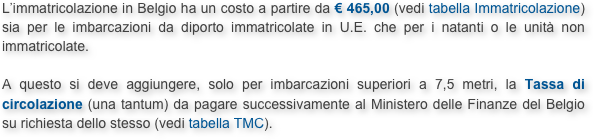 L’immatricolazione in Belgio ha un costo a partire da € 465,00 (vedi tabella Immatricolazione) sia per le imbarcazioni da diporto immatricolate in U.E. che per i natanti o le unità non immatricolate.

A questo si deve aggiungere, solo per imbarcazioni superiori a 7,5 metri, la Tassa di circolazione (una tantum) da pagare successivamente al Ministero delle Finanze del Belgio su richiesta dello stesso (vedi tabella TMC).