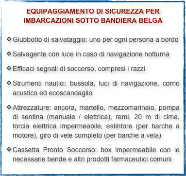 EQUIPAGGIAMENTO DI SICUREZZA PER
IMBARCAZIONI SOTTO BANDIERA BELGAGiubbotto di salvataggio: uno per ogni persona a bordo
Salvagente con luce in caso di navigazione notturna
Efficaci segnali di soccorso, compresi i razzi
Strumenti nautici: bussola, luci di navigazione, corno acustico ed ecoscandaglio
Attrezzature: ancora, martello, mezzomarinaio, pompa di sentina (manuale / elettrica), remi, 20 m di cima, torcia elettrica impermeabile, estintore (per barche a motore), giro di vele completo (per barche a vela)
Cassetta Pronto Soccorso: box impermeabile con le necessarie bende e altri prodotti farmaceutici comuni