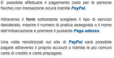 E’ possibile effettuare il pagamento (solo per le persone fisiche) con transazione sicura tramite PayPal.

Attraverso il form sottostante scegliere il tipo di servizio desiderato, inserire il numero di pratica assegnato o il nome dell’imbarcazione e premere il pulsante Paga adesso.

Una volta reindirizzati sul sito di PayPal sarà possibile pagare attraverso il proprio account o tramite le più comuni carte di credito e carte prepagate.