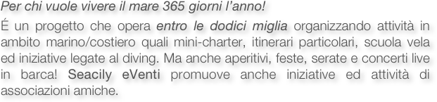 Per chi vuole vivere il mare 365 giorni l’anno!

É un progetto che opera entro le dodici miglia organizzando attività in ambito marino/costiero quali mini-charter, itinerari particolari, scuola vela ed iniziative legate al diving. Ma anche aperitivi, feste, serate e concerti live in barca! Seacily eVenti promuove anche iniziative ed attività di associazioni amiche.