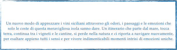 



Un nuovo modo di apprezzare i vini siciliani attraverso gli odori, i paesaggi e le emozioni che solo le coste di questa meravigliosa isola sanno dare. Un itinerario che parte dal mare, tocca terra, continua tra i vigneti e le cantine, si perde nella natura e ci riporta a navigare nuovamente, per esaltare appieno tutti i sensi e per vivere indimenticabili momenti intrisi di emozioni uniche.
