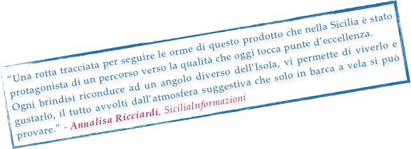 “Una rotta tracciata per seguire le orme di questo prodotto che nella Sicilia è stato protagonista di un percorso verso la qualità che oggi tocca punte d’eccellenza.
Ogni brindisi riconduce ad un angolo diverso dell’Isola, vi permette di viverlo e gustarlo, il tutto avvolti dall’atmosfera suggestiva che solo in barca a vela si può provare.” - Annalisa Ricciardi, SiciliaInformazioni