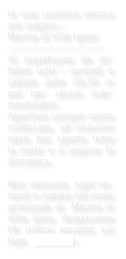 In uno scenario ancora più magico...
Marina di Villa Igiea!
------------------
Vi aspettiamo da ot-tobre tutti i venerdì o sabato dalle 20.30 in poi per serate indi-menticabili.
Aperitivo sempre molto rinforzato, all inclusive open bar aperto tutta la notte e a seguire la discoteca.
 
Non mancate, ogni ve-nerdì o sabato nel molo principale di  Marina di Villa Igiea, Acquasanta PA (clicca accanto sul logo facebook).