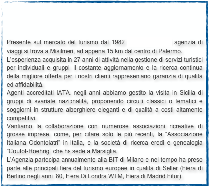 



Presente sul mercato del turismo dal 1982 TRAVELANDIA agenzia di viaggi si trova a Misilmeri, ad appena 15 km dal centro di Palermo.
L’esperienza acquisita in 27 anni di attività nella gestione di servizi turistici per individuali e gruppi, il costante aggiornamento e la ricerca continua della migliore offerta per i nostri clienti rappresentano garanzia di qualità ed affidabilità.
Agenti accreditati IATA, negli anni abbiamo gestito la visita in Sicilia di gruppi di svariate nazionalità, proponendo circuiti classici o tematici e soggiorni in strutture alberghiere eleganti e di qualità a costi altamente competitivi.
Vantiamo la collaborazione con numerose associazioni ricreative di grosse imprese, come, per citare solo le più recenti, la “Associazione Italiana Odontoiatri” in Italia, e la società di ricerca eredi e genealogia “Coutot-Roehrig” che ha sede a Marsiglia.
L’Agenzia partecipa annualmente alla BIT di Milano e nel tempo ha preso parte alle principali fiere del turismo europee in qualità di Seller (Fiera di Berlino negli anni ’80, Fiera Di Londra WTM, Fiera di Madrid Fitur).